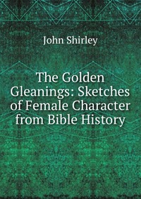 The Golden Gleanings: Sketches of Female Character from Bible History John Shirley купить читать скачать онлайн - BookMix.ru