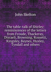 The table-talk of Shirley; reminiscences of the letters from Froude, Thackeray, Disraeli, Browning, Rossetti, Kingsley, Baynes, Huxley, Tyndall and others John Skelton купить читать скачать онлайн - BookMix.ru