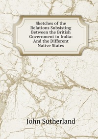 Купить Sketches of the Relations Subsisting Between the British Government in India: And the Different Native States, John Sutherland