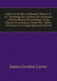 Letter to the Rev. Nathaniel Thayer, D.D.: Touching His Conduct in Connexion with the Recent Proceedings of the Church in Lancaster, Under the . Office of Deacon in a Congregational Church, James Gordon Carter