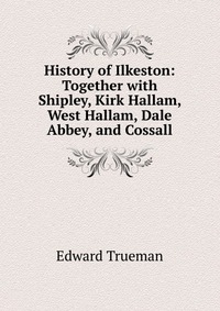 History of Ilkeston: Together with Shipley, Kirk Hallam, West Hallam, Dale Abbey, and Cossall