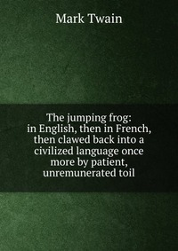 Купить The jumping frog: in English, then in French, then clawed back into a civilized language once more by patient, unremunerated toil, Mark Twain