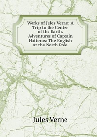 Works of Jules Verne: A Trip to the Center of the Earth. Adventures of Captain Hatteras: The English at the North Pole, Jules Verne