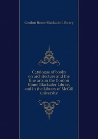 Купить Catalogue of books on architecture and the fine arts in the Gordon Home Blackader Library and in the Library of McGill university, Gordon Home Blackader Library