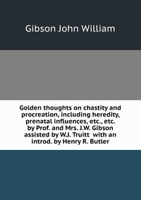 Golden thoughts on chastity and procreation, including heredity, prenatal influences, etc., etc. by Prof. and Mrs. J.W. Gibson assisted by W.J. Truitt with an introd. by Henry R. Butler