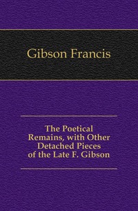 The Poetical Remains, with Other Detached Pieces of the Late F. Gibson