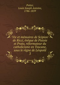 Vie et memoires de Scipion de Ricci, eveque de Pistoie et Prato, reformateur du catholicisme en Toscane, sous le regne de Leopold