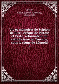 Vie et memoires de Scipion de Ricci, eveque de Pistoie et Prato, reformateur du catholicisme en Toscane, sous le regne de Leopold