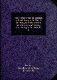 Vie et memoires de Scipion de Ricci, eveque de Pistoie et Prato, reformateur du catholicisme en Toscane, sous le regne de Leopold