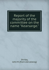 Report of the majority of the committee on the name "Kearsarge." John M. Shirley купить читать скачать онлайн - BookMix.ru