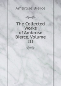 The Collected Works of Ambrose Bierce, Volume III Bierce Ambrose купить читать скачать онлайн - BookMix.ru