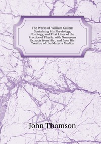 The Works of William Cullen: Containing His Physiology, Nosology, and First Lines of the Practice of Physic; with Numerous Extracts from His . and from His Treatise of the Materia Medica, John Thomson