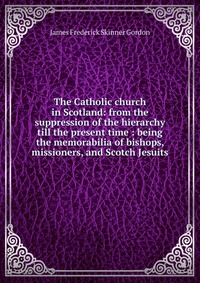 The Catholic church in Scotland: from the suppression of the hierarchy till the present time : being the memorabilia of bishops, missioners, and Scotch Jesuits, James Frederick Skinner Gordon