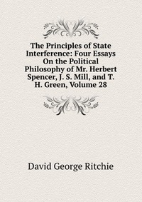 The Principles of State Interference: Four Essays On the Political Philosophy of Mr. Herbert Spencer, J. S. Mill, and T. H. Green, Volume 28