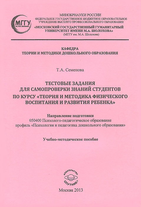 Тестовые задания для самопроверки знаний студентов по курсу Теория и методика физического воспитания и развития ребенка12296407 Тестовые задания для самопроверки знаний студентов по курсу Теория и методика физического воспитания и развития ребенка12296407Учебно-методическое пособие предназначено для самопроверки знаний студентов по курсу Теория и методика физического воспитания и развития ребенка. Цель предлагаемых тестовых заданий состоит в уточнении, конкретизации, систематизации и закреплении основных теоретических положений и практических навыков, полученных в ходе аудиторных и внеаудиторных занятий по данной дисциплине. Издание адресовано студентам, обучающимся по направлению подготовки 050400 Психолого-педагогическое образование: профиль Психология и педагогика дошкольного образования, специалистам в области физического воспитания детей дошкольного возраста, преподавателям методики физического воспитания высших и средних специальных учебных заведений, магистрантам, аспирантам и всем, кого интересует данная проблема.