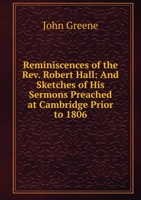 Reminiscences of the Rev. Robert Hall: And Sketches of His Sermons Preached at Cambridge Prior to 1806 John Greene купить читать скачать онлайн - BookMix.ru