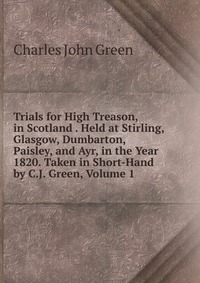 Trials for High Treason, in Scotland . Held at Stirling, Glasgow, Dumbarton, Paisley, and Ayr, in the Year 1820. Taken in Short-Hand by C.J. Green, Volume 1 Charles John Green купить читать скачать онлайн - BookMix.ru