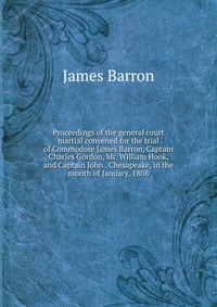 Proceedings of the general court martial convened for the trial of Commodore James Barron, Captain Charles Gordon, Mr. William Hook, and Captain John . Chesapeake, in the month of January, 18