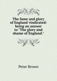 The fame and glory of England vindicated: being an answer to "The glory and shame of England."