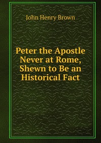 Peter the Apostle Never at Rome, Shewn to Be an Historical Fact