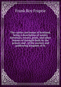 The castles and keeps of Scotland, being a description of sundry fortresses, towers, peels, and other houses of strength built by the princes and . of the ancient and godfearing kingdom of Sc, Frank Roy Fraprie