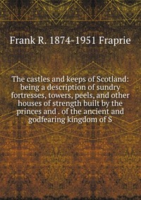 The castles and keeps of Scotland: being a description of sundry fortresses, towers, peels, and other houses of strength built by the princes and . of the ancient and godfearing kingdom of S, Frank R. 1874-1951 Fraprie