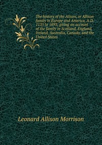 The history of the Alison, or Allison family in Europe and America, A.D. 1135 to 1893; giving an account of the family in Scotland, England, Ireland, Australia, Canada, and the United States, Leonard Allison Morrison