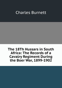The 18Th Hussars in South Africa: The Records of a Cavalry Regiment During the Boer War, 1899-1902, Charles Burnett