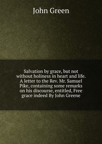 Salvation by grace, but not without holiness in heart and life. A letter to the Rev. Mr. Samuel Pike, containing some remarks on his discourse, entitled, Free grace indeed By John Greene John Green купить читать скачать онлайн - BookMix.ru