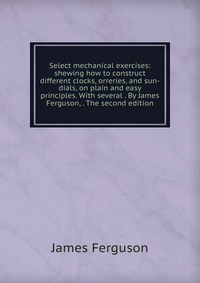 Select mechanical exercises: shewing how to construct different clocks, orreries, and sun-dials, on plain and easy principles. With several . By James Ferguson, . The second edition, James Ferguson