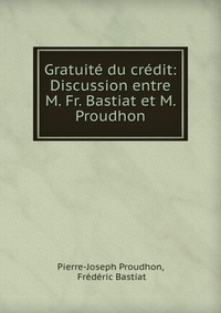 Gratuite du credit: Discussion entre M. Fr. Bastiat et M. Proudhon