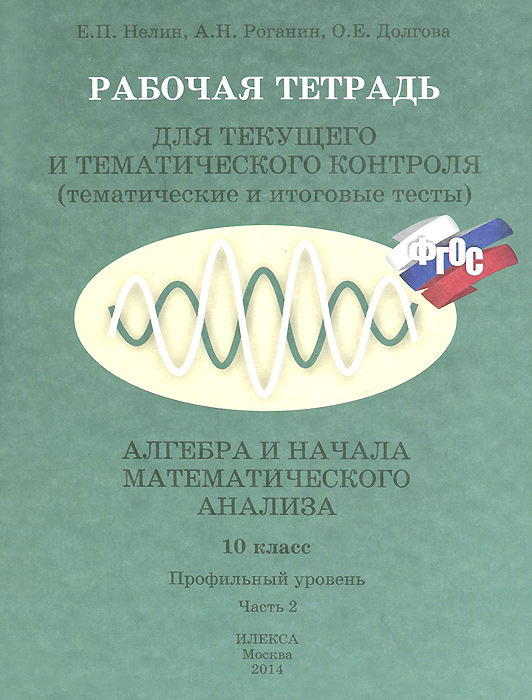 Алгебра и начала математического анализа. 10 класс. Профильный уровень. Часть 2. Рабочая тетрадь для текущего и тематического контроля - Е. Л. Нелин, А. Н. Роганин, О. Е. Долгова12296407 Алгебра и начала математического анализа. 10 класс. Профильный уровень. Часть 2. Рабочая тетрадь для текущего и тематического контроля - Е. Л. Нелин, А. Н. Роганин, О. Е. Долгова12296407Пособие содержит самостоятельные и контрольные работы в тестовой форме на профильном уровне к двухуровневому учебнику Алгебра и начала математического анализа. 10 класс: базовый и профильный уровни Е.П.Нелина, В.А.Лазарева (часть 2 содержит работы к темам: тригонометрические уравнения и неравенства; степенная функция; показательная и логарифмическая функции). Пособие также может использоваться при работе по любому учебнику и для самообразования, например, при подготовке к решению заданий ЕГЭ. Предлагаемые работы состоят из 2 вариантов, в каждом из которых формы заданий, к соответствующей теме, аналогичны формам заданий в тестах ЕГЭ по математике.