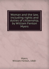 Woman and the law, including rights and duties of citizenship, by William Fenton Myers