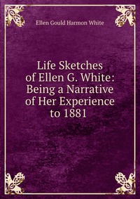 Life Sketches of Ellen G. White: Being a Narrative of Her Experience to 1881, Ellen Gould Harmon White