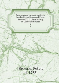 Sermons on various subjects, by the Right Reverend Peter Browne, D.D., late Bishop of Corke and Rosse, Peter Browne