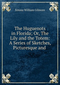 The Huguenots in Florida; Or, The Lily and the Totem: A Series of Sketches, Picturesque and