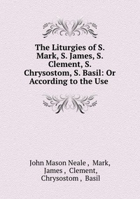 The Liturgies of S. Mark, S. James, S. Clement, S. Chrysostom, S. Basil: Or According to the Use, John Mason Neale