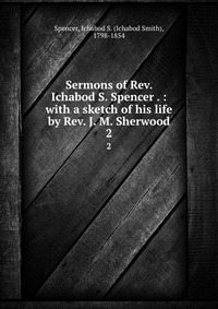 Sermons of Rev. Ichabod S. Spencer . : with a sketch of his life by Rev. J. M. Sherwood