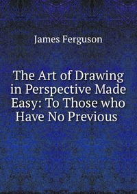 The Art of Drawing in Perspective Made Easy: To Those who Have No Previous, James Ferguson
