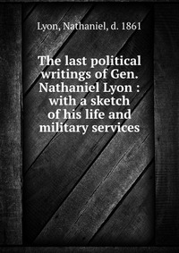 The last political writings of Gen. Nathaniel Lyon : with a sketch of his life and military services