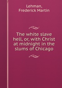 The white slave hell, or, with Christ at midnight in the slums of Chicago Frederick Martin Lehman купить читать скачать онлайн - BookMix.ru