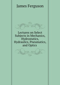 Купить Lectures on Select Subjects in Mechanics, Hydrostatics, Hydraulics, Pneumatics, and Optics, James Ferguson