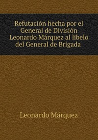 Refutacion hecha por el General de Division Leonardo Marquez al libelo del General de Brigada