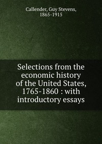 Selections from the economic history of the United States, 1765-1860 : with introductory essays, Guy Stevens Callender Selections from the economic history of the United States, 1765-1860 : with introductory essays, Guy Stevens Callender