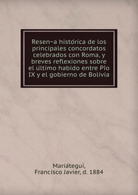 Resen?a histo?rica de los principales concordatos celebrados con Roma, y breves reflexiones sobre el u?ltimo habido entre Pi?o IX y el gobierno de Bolivia