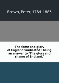 The fame and glory of England vindicated : being an answer to "The glory and shame of England.", Peter Brown