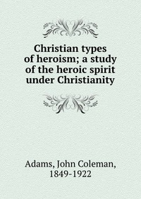 Купить Christian types of heroism; a study of the heroic spirit under Christianity, John Coleman Adams