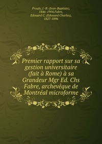 Premier rapport sur sa gestion universitaire (fait a Rome) a sa Grandeur Mgr Ed. Chs Fabre, archeveque de Montreal microforme