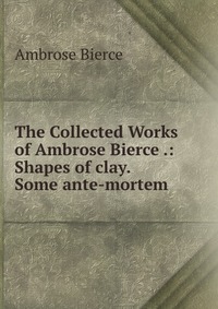 The Collected Works of Ambrose Bierce .: Shapes of clay. Some ante-mortem Bierce Ambrose купить читать скачать онлайн - BookMix.ru