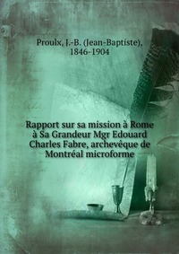 Rapport sur sa mission a Rome a Sa Grandeur Mgr Edouard Charles Fabre, archeveque de Montreal microforme